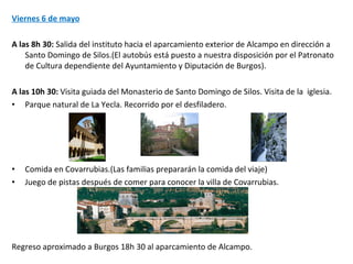 Viernes 6 de mayo A las 8h 30:  Salida del instituto hacia el aparcamiento exterior de Alcampo en dirección a Santo Domingo de Silos.(El autobús está puesto a nuestra disposición por el Patronato de Cultura dependiente del Ayuntamiento y Diputación de Burgos). A las 10h 30:  Visita guiada del Monasterio de Santo Domingo de Silos. Visita de la  iglesia. Parque natural de La Yecla. Recorrido por el desfiladero.  Comida en Covarrubias.(Las familias prepararán la comida del viaje) Juego de pistas después de comer para conocer la villa de Covarrubias.  Regreso aproximado a Burgos 18h 30 al aparcamiento de Alcampo. 