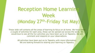 Reception Home Learning
Week
(Monday 27th-Friday 1st May)
These slide will contains all the areas of learning to focus on at home. We have listed
a couple of activities for each area, these can be spread out across the week. We
would love to see all the fun activities you have been up to on Tapestry. We will
comment and respond on your observations.
All activities have been put on to Tapestry with more information.
We are looking forward to sharing your learning on Tapestry.
 