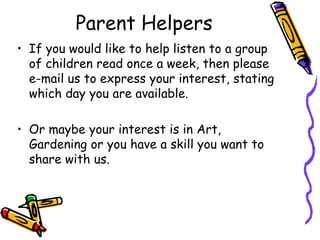 Parent Helpers
• If you would like to help listen to a group
of children read once a week, then please
e-mail us to express your interest, stating
which day you are available.
• Or maybe your interest is in Art,
Gardening or you have a skill you want to
share with us.
 