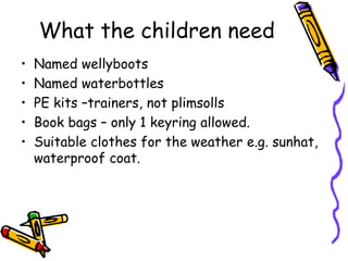 What the children need
• Named wellyboots
• Named waterbottles
• PE kits –trainers, not plimsolls
• Book bags – only 1 keyring allowed.
• Suitable clothes for the weather e.g. sunhat,
waterproof coat.
 