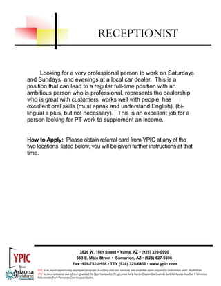 RECEPTIONIST

      Looking for a very professional person to work on Saturdays
and Sundays and evenings at a local car dealer. This is a
position that can lead to a regular full-time position with an
ambitious person who is professional, represents the dealership,
who is great with customers, works well with people, has
excellent oral skills (must speak and understand English), (bi-
lingual a plus, but not necessary). This is an excellent job for a
person looking for PT work to supplement an income.


How to Apply: Please obtain referral card from YPIC at any of the
two locations listed below, you will be given further instructions at that
time.




                                   3826 W. 16th Street • Yuma, AZ • (928) 329-0990
                                  663 E. Main Street • Somerton, AZ • (928) 627-9396
                                Fax: 928-782-9558 • TTY (928) 329-6466 • www.ypic.com
    YPIC is an equal opportunity employer/program. Auxiliary aids and services  are available upon request to individuals with  disabilities.  
    YPIC es un empleador que ofrece Igualdad De Oportunidades /Programas Se le Harán Disponible Cuando Solicite Ayuda Auxiliar Y Servicios 
    Adicionales Para Personas Con Incapacidades. 
 