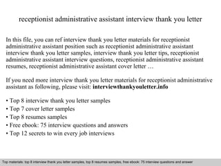 receptionist administrative assistant interview thank you letter 
In this file, you can ref interview thank you letter materials for receptionist 
administrative assistant position such as receptionist administrative assistant 
interview thank you letter samples, interview thank you letter tips, receptionist 
administrative assistant interview questions, receptionist administrative assistant 
resumes, receptionist administrative assistant cover letter … 
If you need more interview thank you letter materials for receptionist administrative 
assistant as following, please visit: interviewthankyouletter.info 
• Top 8 interview thank you letter samples 
• Top 7 cover letter samples 
• Top 8 resumes samples 
• Free ebook: 75 interview questions and answers 
• Top 12 secrets to win every job interviews 
Top materials: top 8 interview thank you letter samples, top 8 resumes samples, free ebook: 75 interview questions and answer 
Interview questions and answers – free download/ pdf and ppt file 
 