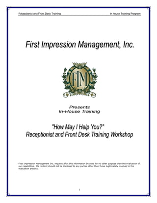 Receptionist and Front Desk Training                                                  In-house Training Program




First Impression Management Inc. requests that this information be used for no other purpose than the evaluation of
our capabilities. Its content should not be disclosed to any parties other than those legitimately involved in the
evaluation process.




                                                         1
 
