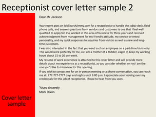 Receptionist cover letter sample 2
Dear Mr Jackson
Your recent post on JobSearchJimmy.com for a receptionist to handle the lobby desk, field
phone calls, and answer questions from vendors and customers is one that I feel well
qualified to apply for. I've worked in this area of business for three years and received
acknowledgment from management for my friendly attitude, my service-oriented
personality, and my quick responses to inquiries from visitors as well as new and longtime customers.
I was also interested in the fact that you need such an employee on a part-time basis only.
This would work perfectly for me, as I am a mother of a toddler, eager to keep my working
hours about 15 to 20 per week.
My resume of work experience is attached to this cover letter and will provide more
details about my experience as a receptionist, as you consider whether or not I am the
one you'd like to interview for this opening.
If you wish to contact me for an in-person meeting or a phone conversation, you can reach
me at: 777-777-7777 days and nights until 9:00 p.m. I appreciate your looking over my
credentials for this job of receptionist. I hope to hear from you soon.
Yours sincerely
Mark Dixon

Cover letter
sample

 