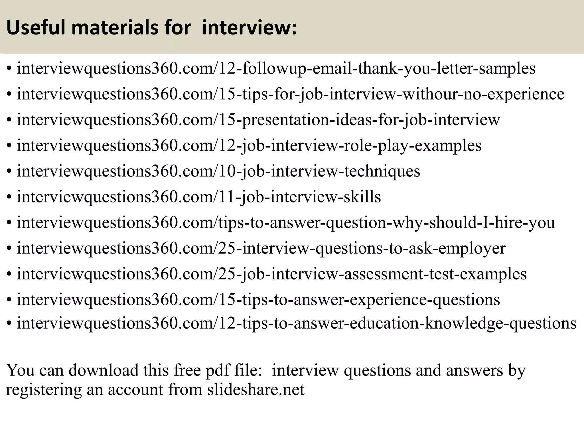 Useful materials for interview:
• interviewquestions360.com/12-followup-email-thank-you-letter-samples
• interviewquestions360.com/15-tips-for-job-interview-withour-no-experience
• interviewquestions360.com/15-presentation-ideas-for-job-interview
• interviewquestions360.com/12-job-interview-role-play-examples
• interviewquestions360.com/10-job-interview-techniques
• interviewquestions360.com/11-job-interview-skills
• interviewquestions360.com/tips-to-answer-question-why-should-I-hire-you
• interviewquestions360.com/25-interview-questions-to-ask-employer
• interviewquestions360.com/25-job-interview-assessment-test-examples
• interviewquestions360.com/15-tips-to-answer-experience-questions
• interviewquestions360.com/12-tips-to-answer-education-knowledge-questions
You can download this free pdf file: interview questions and answers by
registering an account from slideshare.net
 