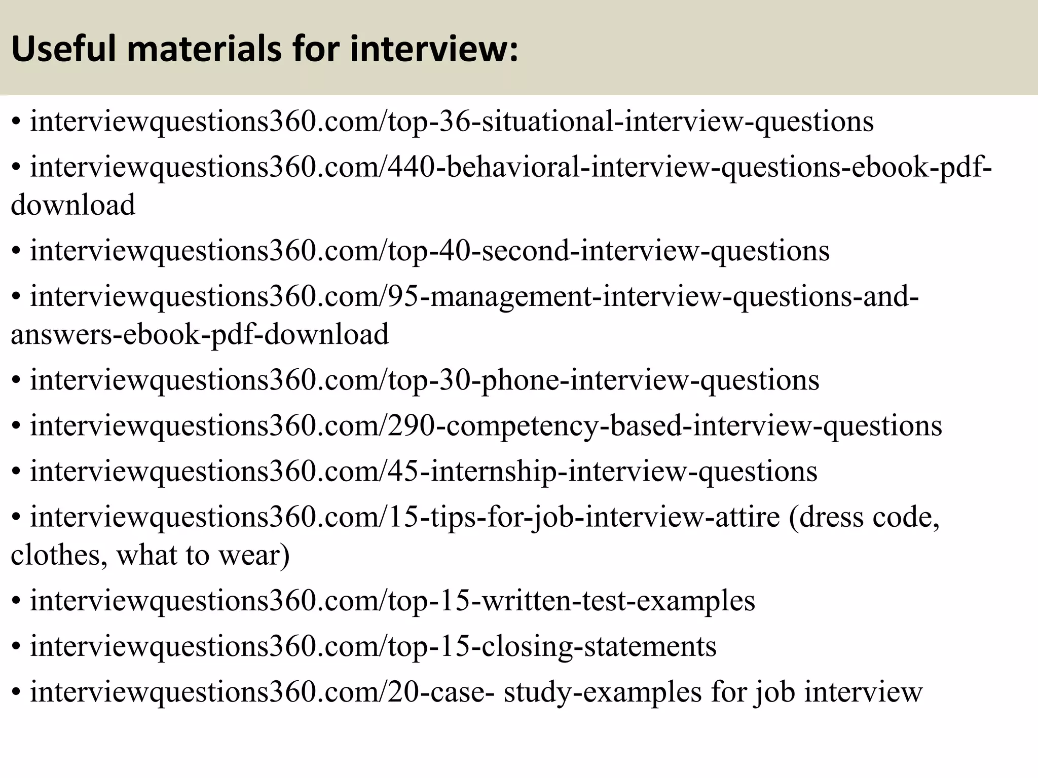 Useful materials for interview:
• interviewquestions360.com/top-36-situational-interview-questions
• interviewquestions360.com/440-behavioral-interview-questions-ebook-pdf-
download
• interviewquestions360.com/top-40-second-interview-questions
• interviewquestions360.com/95-management-interview-questions-and-
answers-ebook-pdf-download
• interviewquestions360.com/top-30-phone-interview-questions
• interviewquestions360.com/290-competency-based-interview-questions
• interviewquestions360.com/45-internship-interview-questions
• interviewquestions360.com/15-tips-for-job-interview-attire (dress code,
clothes, what to wear)
• interviewquestions360.com/top-15-written-test-examples
• interviewquestions360.com/top-15-closing-statements
• interviewquestions360.com/20-case- study-examples for job interview
 