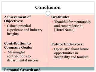 Conclusion
Achievement of
Objectives:
 Gained practical
experience and industry
insights.
Contribution to
Company Goals:
 Meaningful
contributions to
departmental success.
Personal Growth and
Gratitude:
 Thankful for mentorship
and camaraderie at
[Hotel Name].
Future Endeavors:
 Optimistic about future
opportunities in
hospitality and tourism.
 