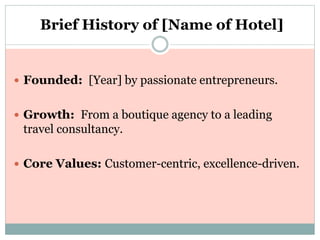 Brief History of [Name of Hotel]
 Founded: [Year] by passionate entrepreneurs.
 Growth: From a boutique agency to a leading
travel consultancy.
 Core Values: Customer-centric, excellence-driven.
 