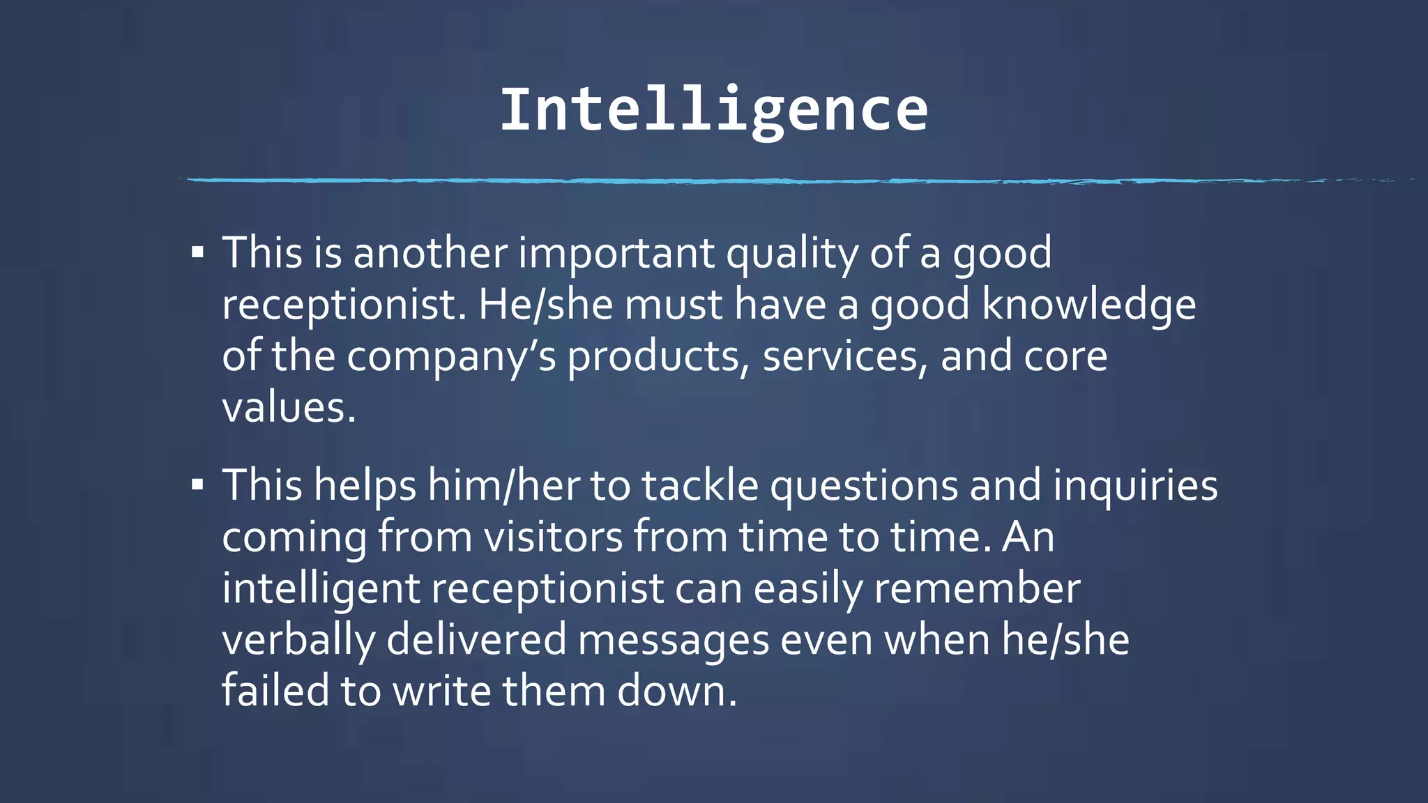 Intelligence
▪ This is another important quality of a good
receptionist. He/she must have a good knowledge
of the company’s products, services, and core
values.
▪ This helps him/her to tackle questions and inquiries
coming from visitors from time to time.An
intelligent receptionist can easily remember
verbally delivered messages even when he/she
failed to write them down.
 