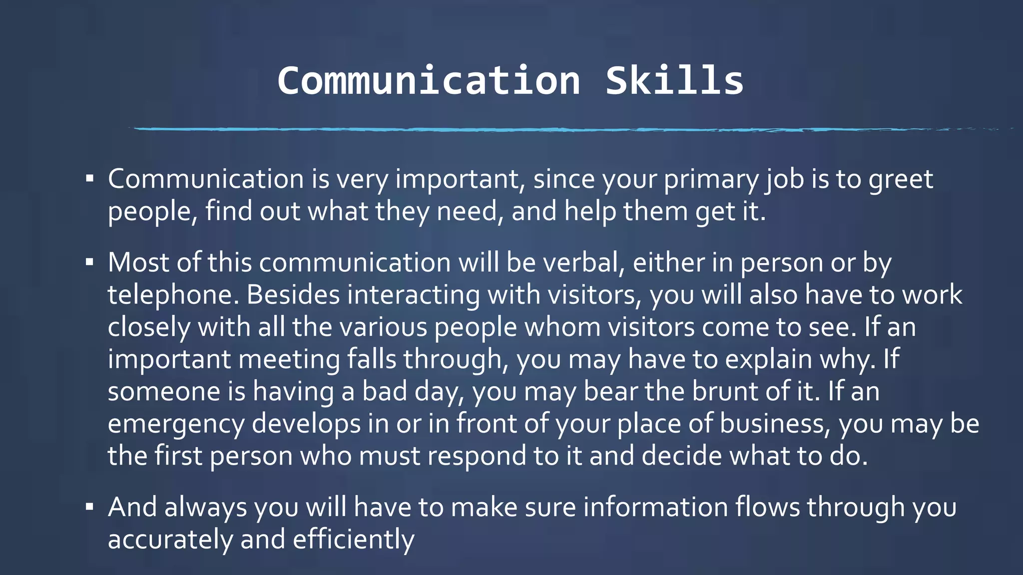 Communication Skills
▪ Communication is very important, since your primary job is to greet
people, find out what they need, and help them get it.
▪ Most of this communication will be verbal, either in person or by
telephone. Besides interacting with visitors, you will also have to work
closely with all the various people whom visitors come to see. If an
important meeting falls through, you may have to explain why. If
someone is having a bad day, you may bear the brunt of it. If an
emergency develops in or in front of your place of business, you may be
the first person who must respond to it and decide what to do.
▪ And always you will have to make sure information flows through you
accurately and efficiently
 