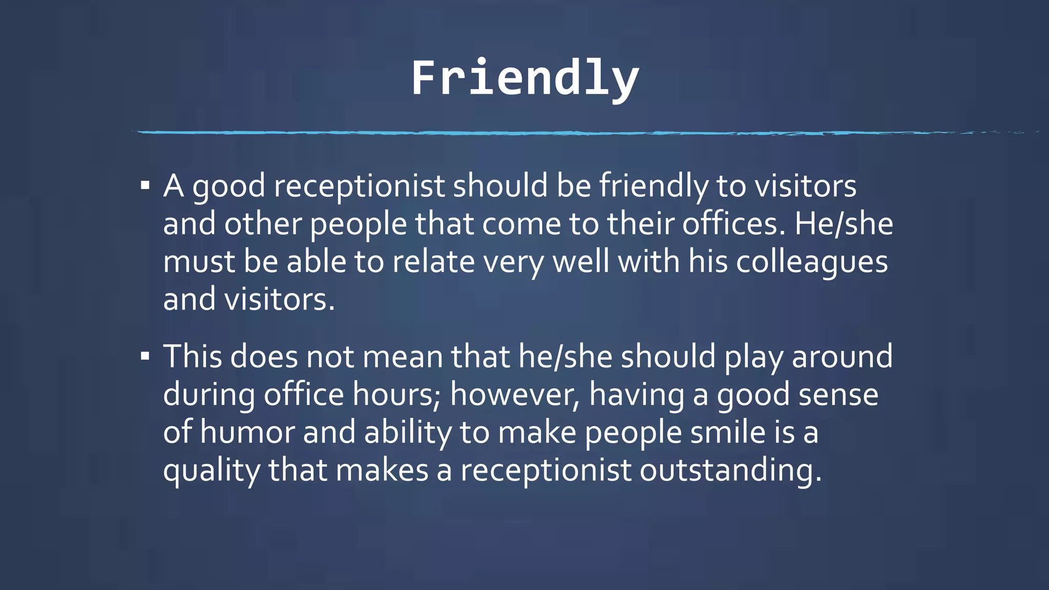 Friendly
▪ A good receptionist should be friendly to visitors
and other people that come to their offices. He/she
must be able to relate very well with his colleagues
and visitors.
▪ This does not mean that he/she should play around
during office hours; however, having a good sense
of humor and ability to make people smile is a
quality that makes a receptionist outstanding.
 