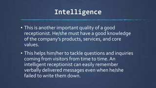 Intelligence
▪ This is another important quality of a good
receptionist. He/she must have a good knowledge
of the company’s products, services, and core
values.
▪ This helps him/her to tackle questions and inquiries
coming from visitors from time to time.An
intelligent receptionist can easily remember
verbally delivered messages even when he/she
failed to write them down.
 