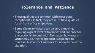 Tolerance and Patience
▪ These qualities are common with most good
receptionists. In fact, they are must have qualities
for all front office employees.
▪ Some clients or visitors can be very annoying,
requiring a great level of tolerance and patience for
a receptionist to deal with. No matter how irate a
visitor may be, the receptionist is expected to
maintain his/her cool and seek for a way to calm the
situation.
 