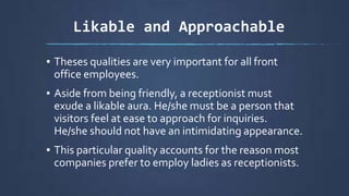 Likable and Approachable
▪ Theses qualities are very important for all front
office employees.
▪ Aside from being friendly, a receptionist must
exude a likable aura. He/she must be a person that
visitors feel at ease to approach for inquiries.
He/she should not have an intimidating appearance.
▪ This particular quality accounts for the reason most
companies prefer to employ ladies as receptionists.
 