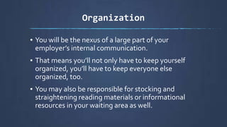 Organization
▪ You will be the nexus of a large part of your
employer’s internal communication.
▪ That means you’ll not only have to keep yourself
organized, you’ll have to keep everyone else
organized, too.
▪ You may also be responsible for stocking and
straightening reading materials or informational
resources in your waiting area as well.
 