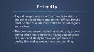 Friendly
▪ A good receptionist should be friendly to visitors
and other people that come to their offices. He/she
must be able to relate very well with his colleagues
and visitors.
▪ This does not mean that he/she should play around
during office hours; however, having a good sense
of humor and ability to make people smile is a
quality that makes a receptionist outstanding.
 