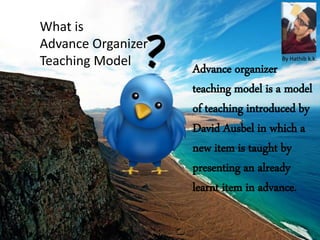 What is
Advance Organizer
Teaching Model
Advance organizer
teaching model is a model
of teaching introduced by
David Ausbel in which a
new item is taught by
presenting an already
learnt item in advance.
By Hathib k.k.
 