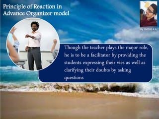 Though the teacher plays the major role,
he is to be a facilitator by providing the
students expressing their vies as well as
clarifying their doubts by asking
questions
Principle of Reaction in
Advance Organizer model
By Hathib k.k.
 