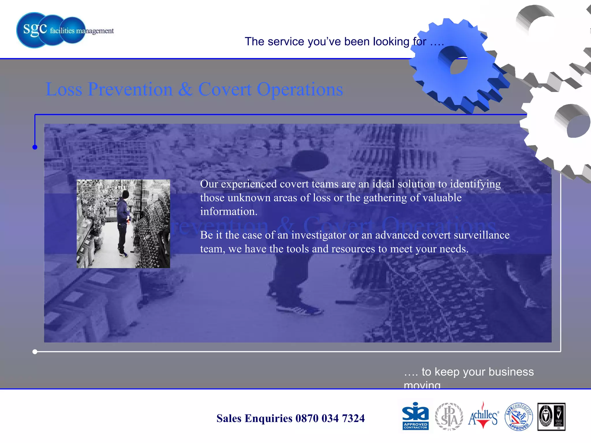 … . to keep your business moving Sales Enquiries 0870 034 7324 Loss Prevention & Covert Operations Loss Prevention & Covert Operations The service you’ve been looking for …. Our experienced covert teams are an ideal solution to identifying those unknown areas of loss or the gathering of valuable information.  Be it the case of an investigator or an advanced covert surveillance team, we have the tools and resources to meet your needs. 