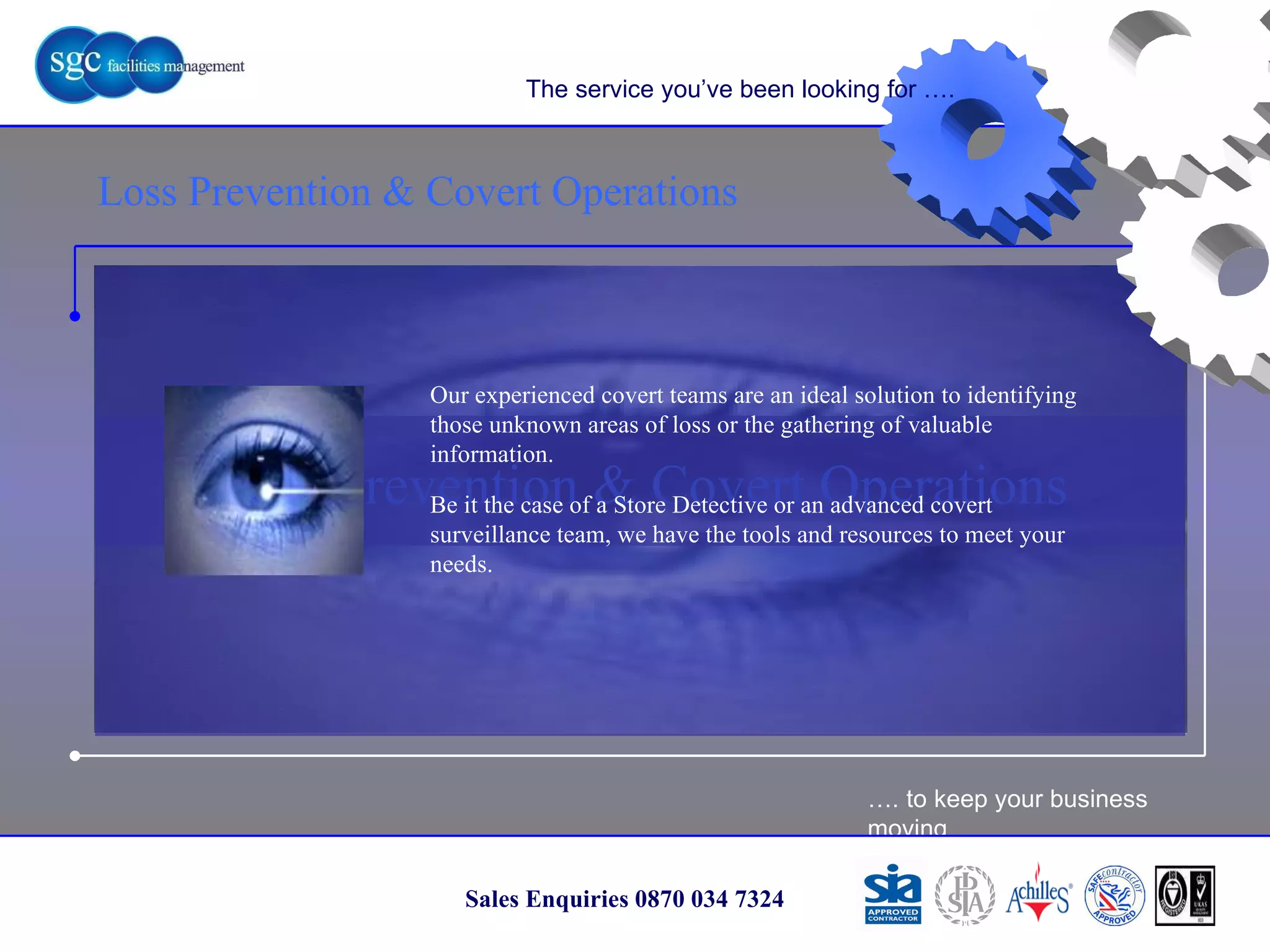 … . to keep your business moving Sales Enquiries 0870 034 7324 Loss Prevention & Covert Operations Loss Prevention & Covert Operations The service you’ve been looking for …. Our experienced covert teams are an ideal solution to identifying those unknown areas of loss or the gathering of valuable information.  Be it the case of a Store Detective or an advanced covert surveillance team, we have the tools and resources to meet your needs. 