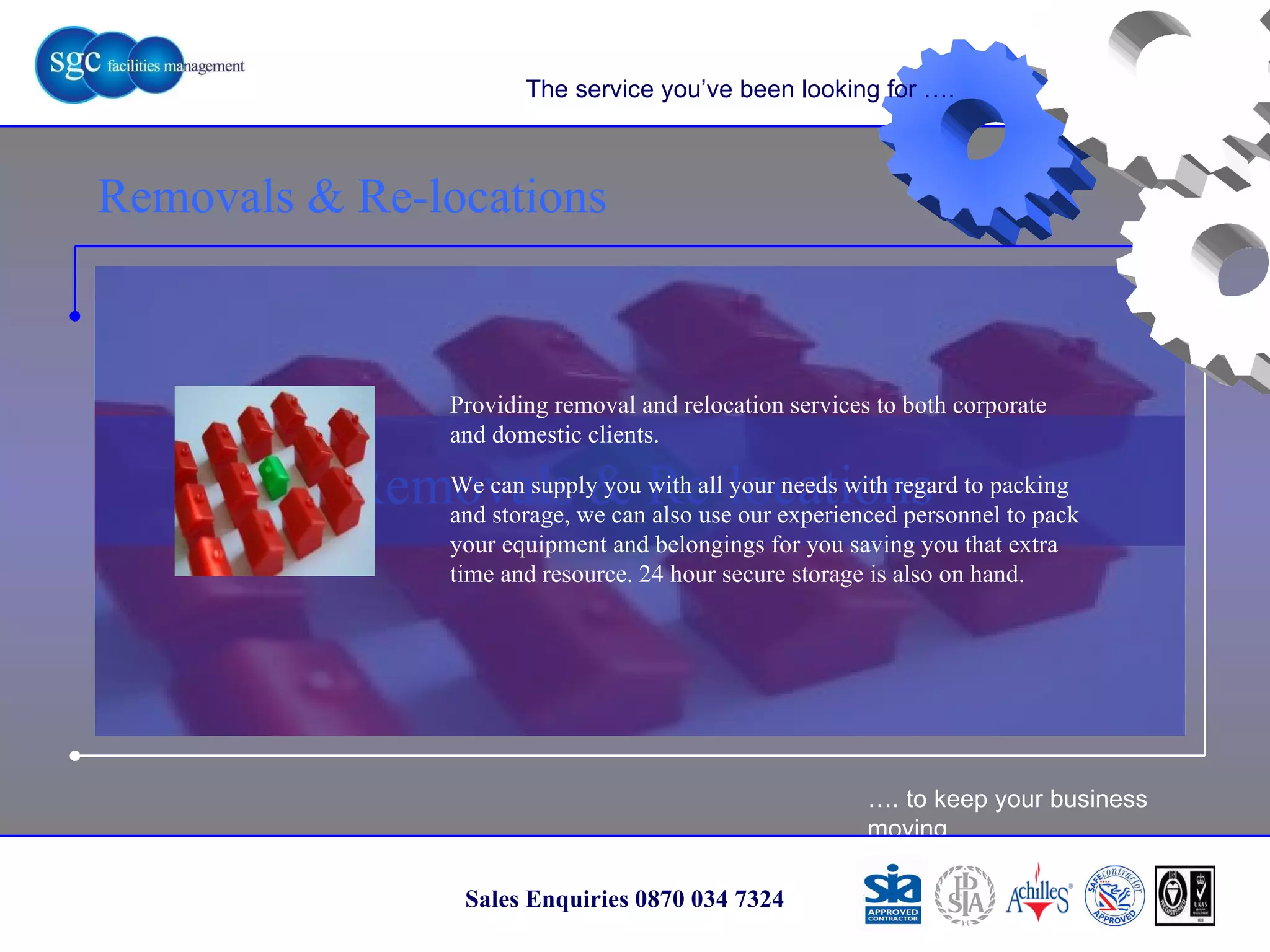 … . to keep your business moving Sales Enquiries 0870 034 7324 Removals & Re-locations Removals & Re-locations The service you’ve been looking for …. Providing removal and relocation services to both corporate and domestic clients. We can supply you with all your needs with regard to packing and storage, we can also use our experienced personnel to pack your equipment and belongings for you saving you that extra time and resource. 24 hour secure storage is also on hand. 