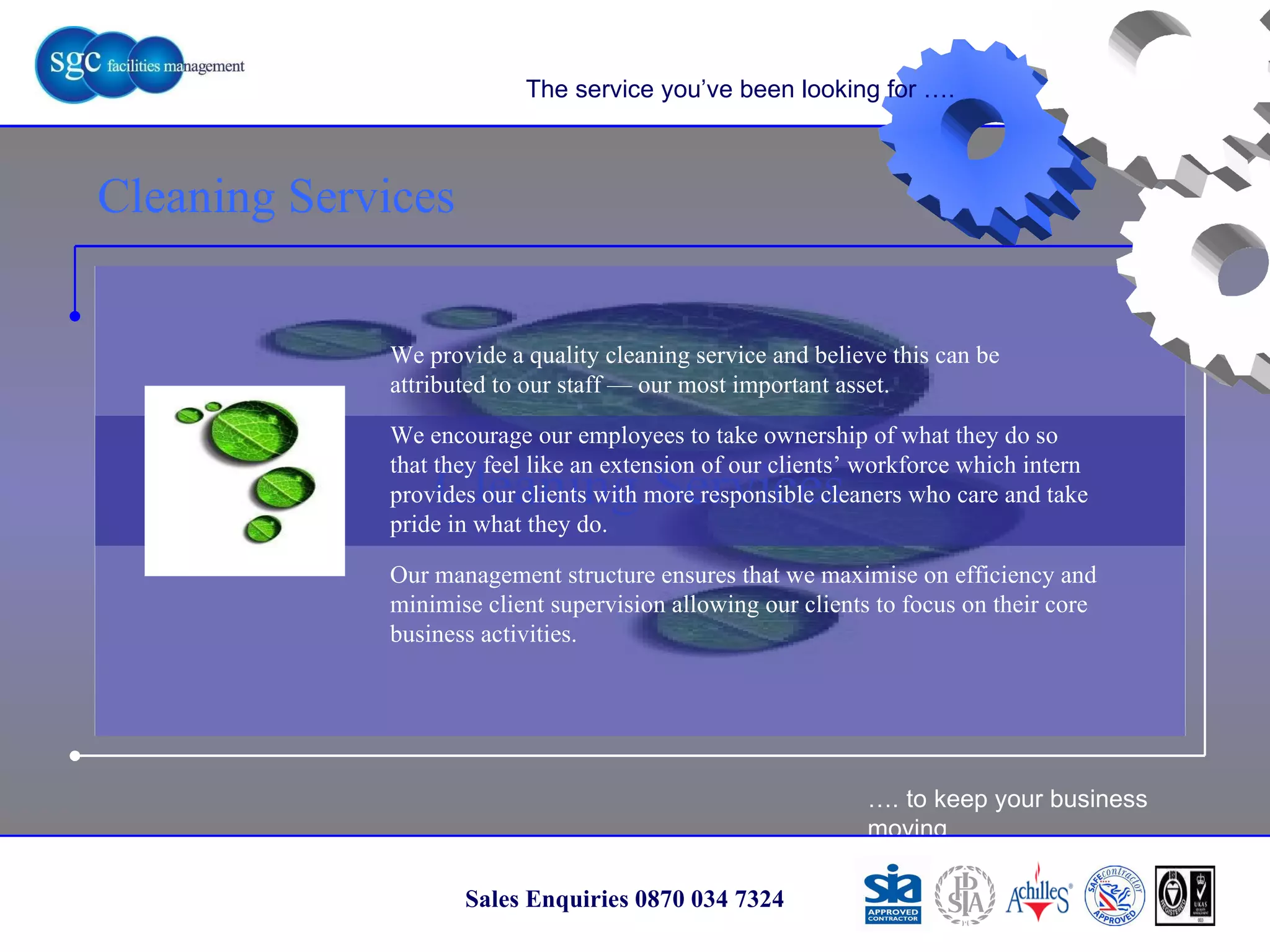 … . to keep your business moving Sales Enquiries 0870 034 7324 Cleaning Services Cleaning Services The service you’ve been looking for …. We provide a quality cleaning service and believe this can be attributed to our staff — our most important asset.  We encourage our employees to take ownership of what they do so that they feel like an extension of our clients’ workforce which intern provides our clients with more responsible cleaners who care and take pride in what they do. Our management structure ensures that we maximise on efficiency and minimise client supervision allowing our clients to focus on their core business activities.  