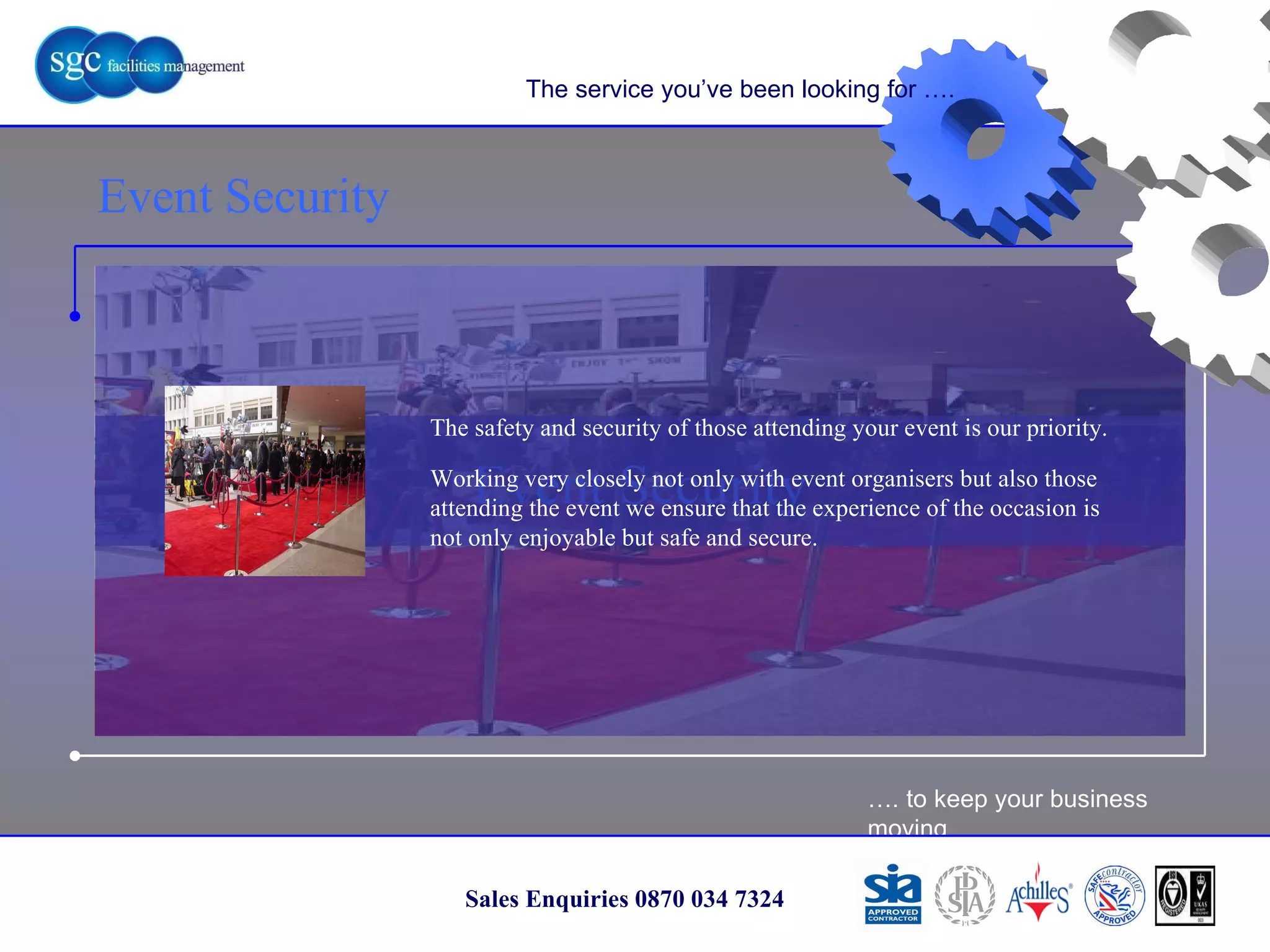 … . to keep your business moving Sales Enquiries 0870 034 7324 Event Security Event Security The service you’ve been looking for …. The safety and security of those attending your event is our priority. Working very closely not only with event organisers but also those attending the event we ensure that the experience of the occasion is not only enjoyable but safe and secure. 