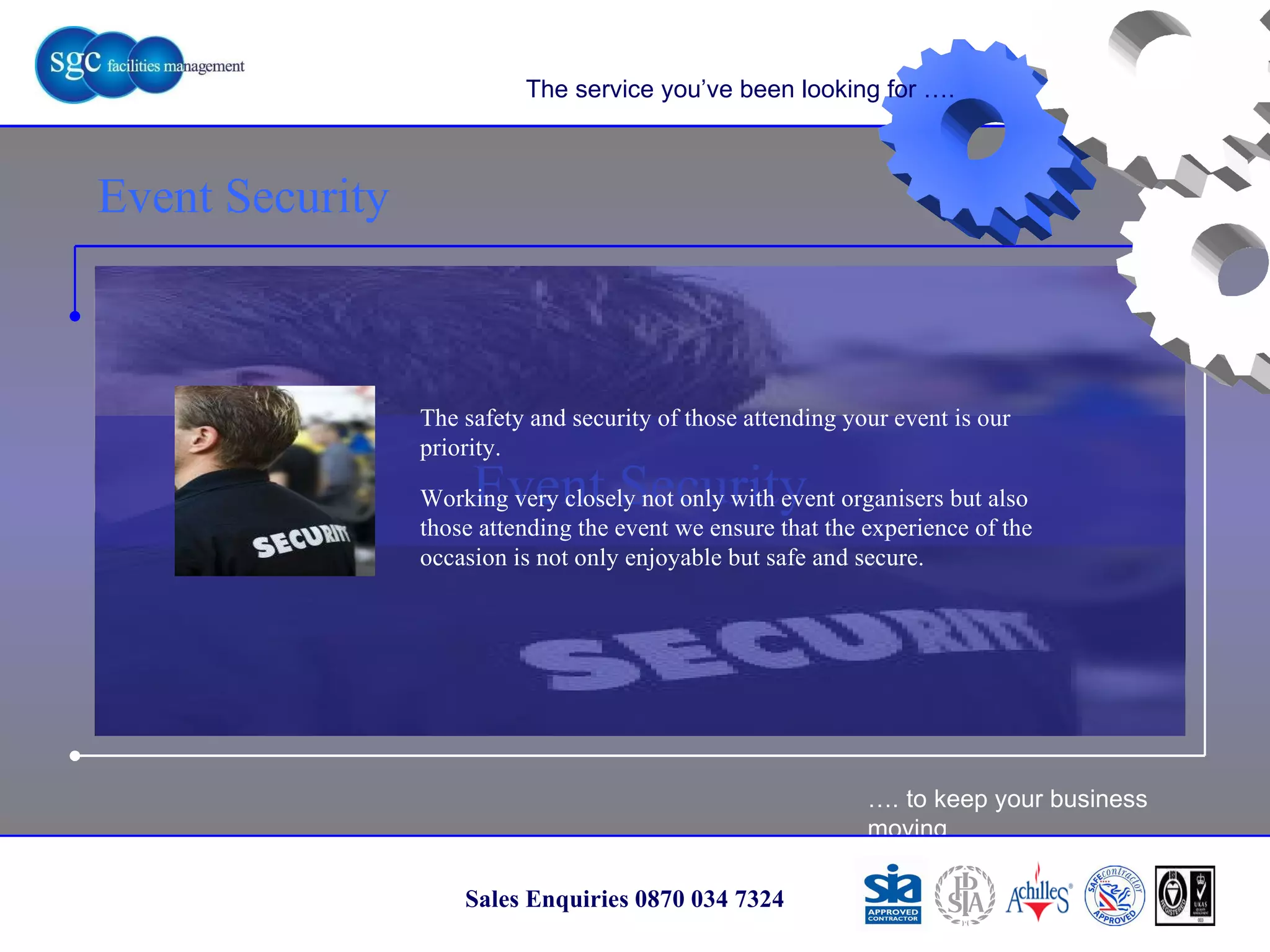 … . to keep your business moving Sales Enquiries 0870 034 7324 Event Security Event Security The service you’ve been looking for …. The safety and security of those attending your event is our priority. Working very closely not only with event organisers but also those attending the event we ensure that the experience of the occasion is not only enjoyable but safe and secure. 