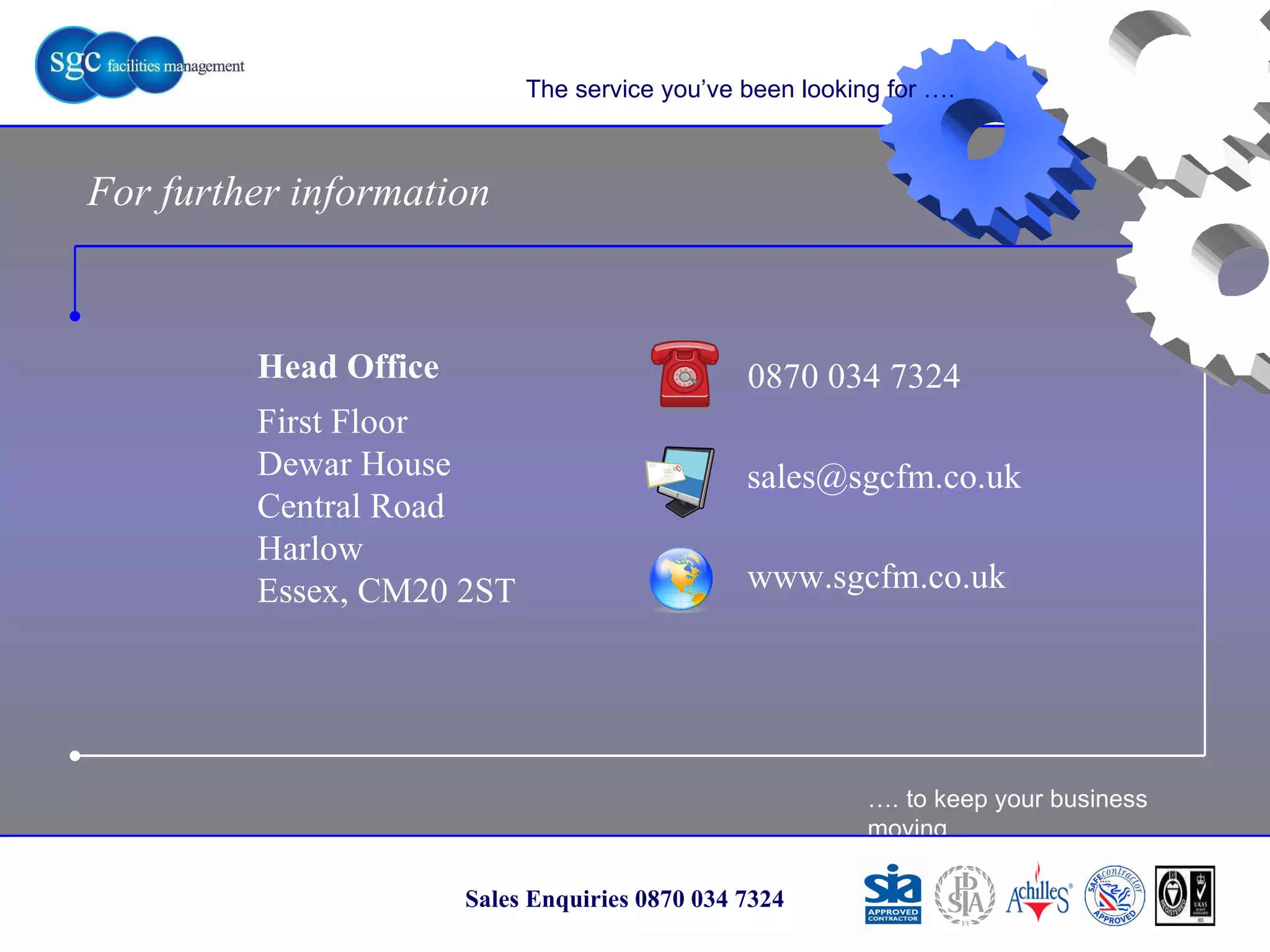 … . to keep your business moving Sales Enquiries 0870 034 7324 The service you’ve been looking for …. For further information 0870 034 7324 www.sgcfm.co.uk [email_address] Head Office First Floor Dewar House Central Road Harlow Essex, CM20 2ST 