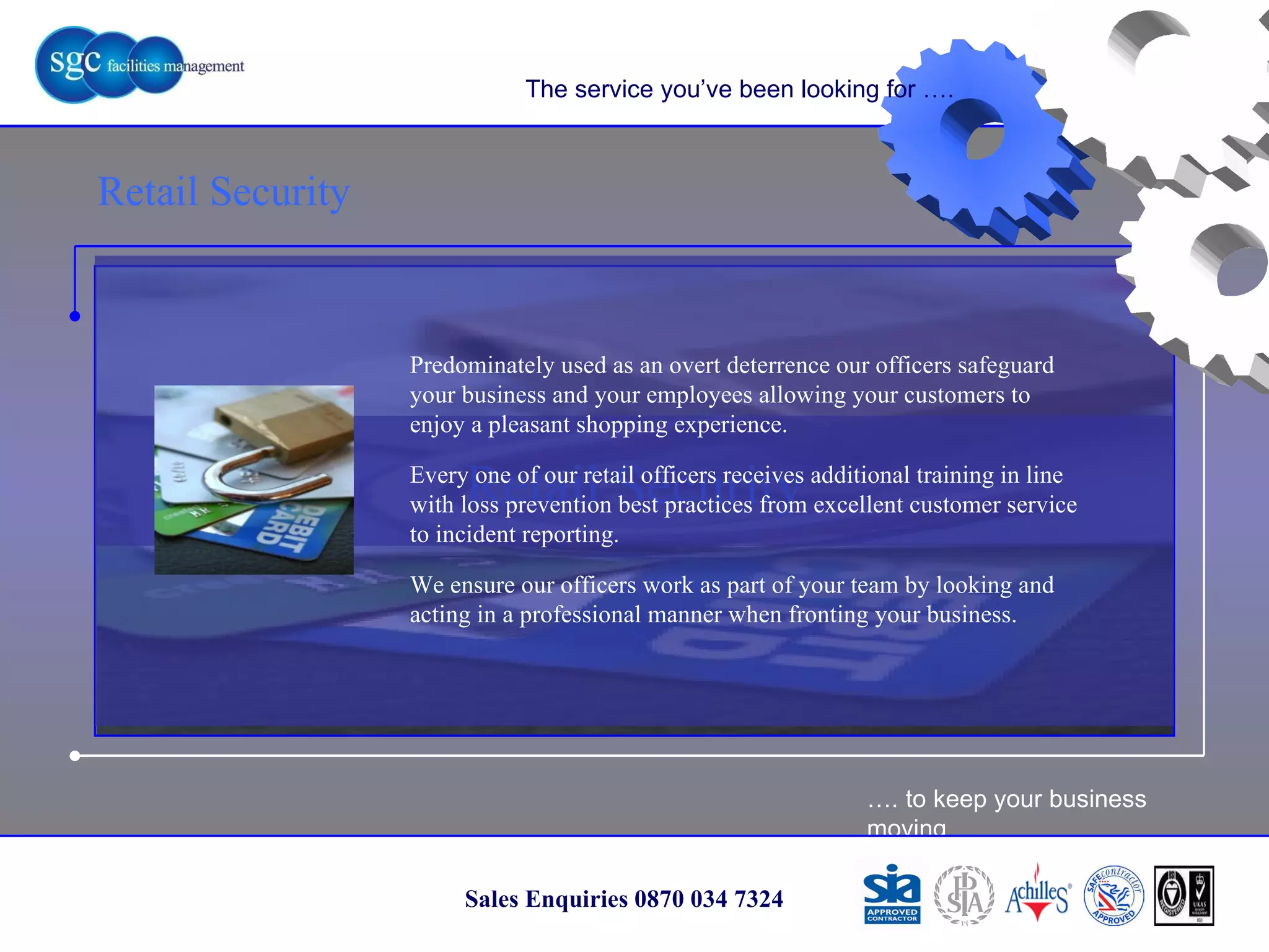 … . to keep your business moving Sales Enquiries 0870 034 7324 Retail Security The service you’ve been looking for …. Predominately used as an overt deterrence our officers safeguard your business and your employees allowing your customers to enjoy a pleasant shopping experience.  Every one of our retail officers receives additional training in line with loss prevention best practices from excellent customer service to incident reporting. We ensure our officers work as part of your team by looking and acting in a professional manner when fronting your business. Retail Security 