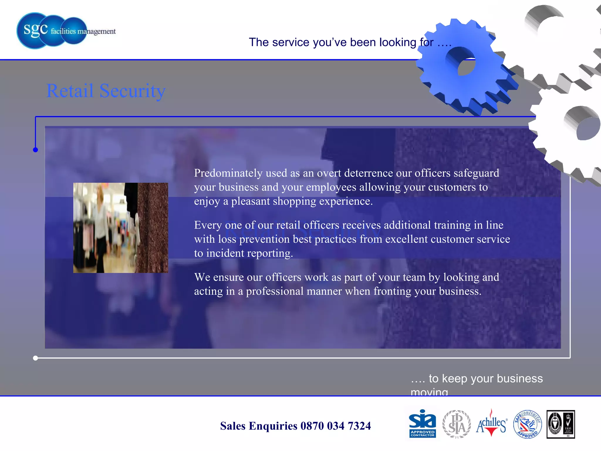 … . to keep your business moving Sales Enquiries 0870 034 7324 Retail Security Retail Security The service you’ve been looking for …. Predominately used as an overt deterrence our officers safeguard your business and your employees allowing your customers to enjoy a pleasant shopping experience.  Every one of our retail officers receives additional training in line with loss prevention best practices from excellent customer service to incident reporting. We ensure our officers work as part of your team by looking and acting in a professional manner when fronting your business. 