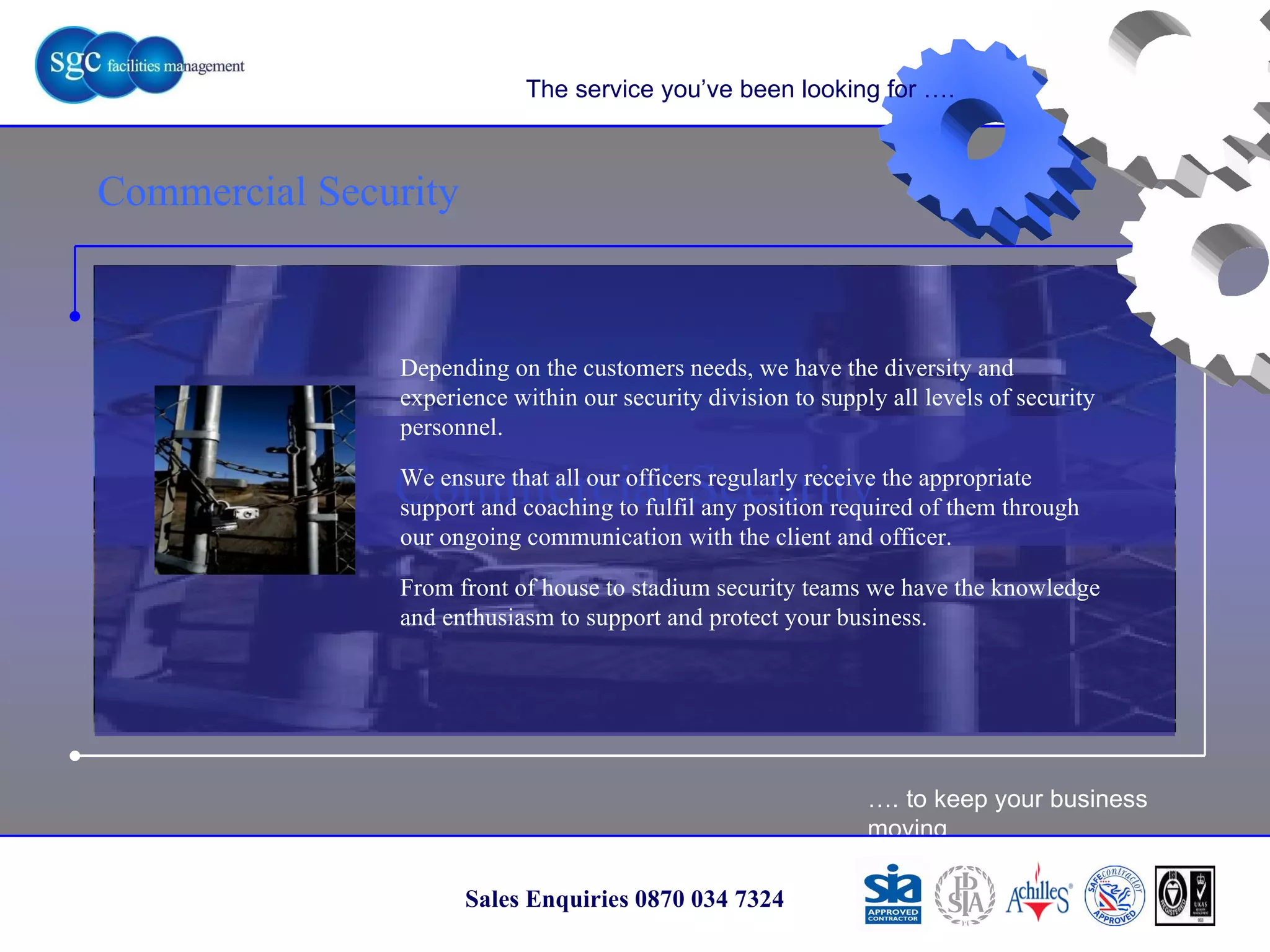 … . to keep your business moving Sales Enquiries 0870 034 7324 Commercial Security Commercial Security The service you’ve been looking for …. Depending on the customers needs, we have the diversity and experience within our security division to supply all levels of security personnel. We ensure that all our officers regularly receive the appropriate support and coaching to fulfil any position required of them through our ongoing communication with the client and officer. From front of house to stadium security teams we have the knowledge and enthusiasm to support and protect your business. 