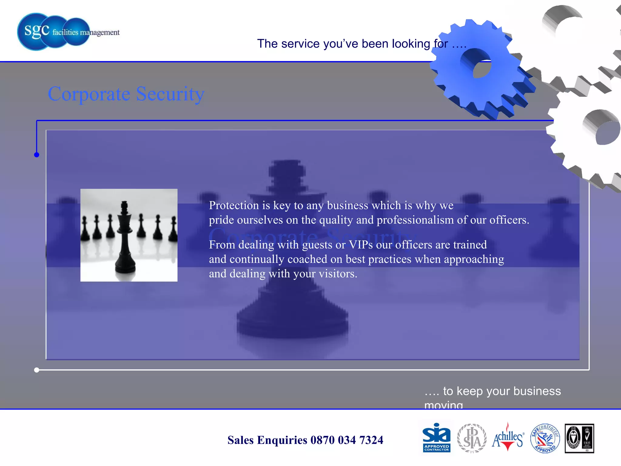 … . to keep your business moving Sales Enquiries 0870 034 7324 Corporate Security Corporate Security The service you’ve been looking for …. Protection is key to any business which is why we pride ourselves on the quality and professionalism of our officers. From dealing with guests or VIPs our officers are trained and continually coached on best practices when approaching  and dealing with your visitors. 