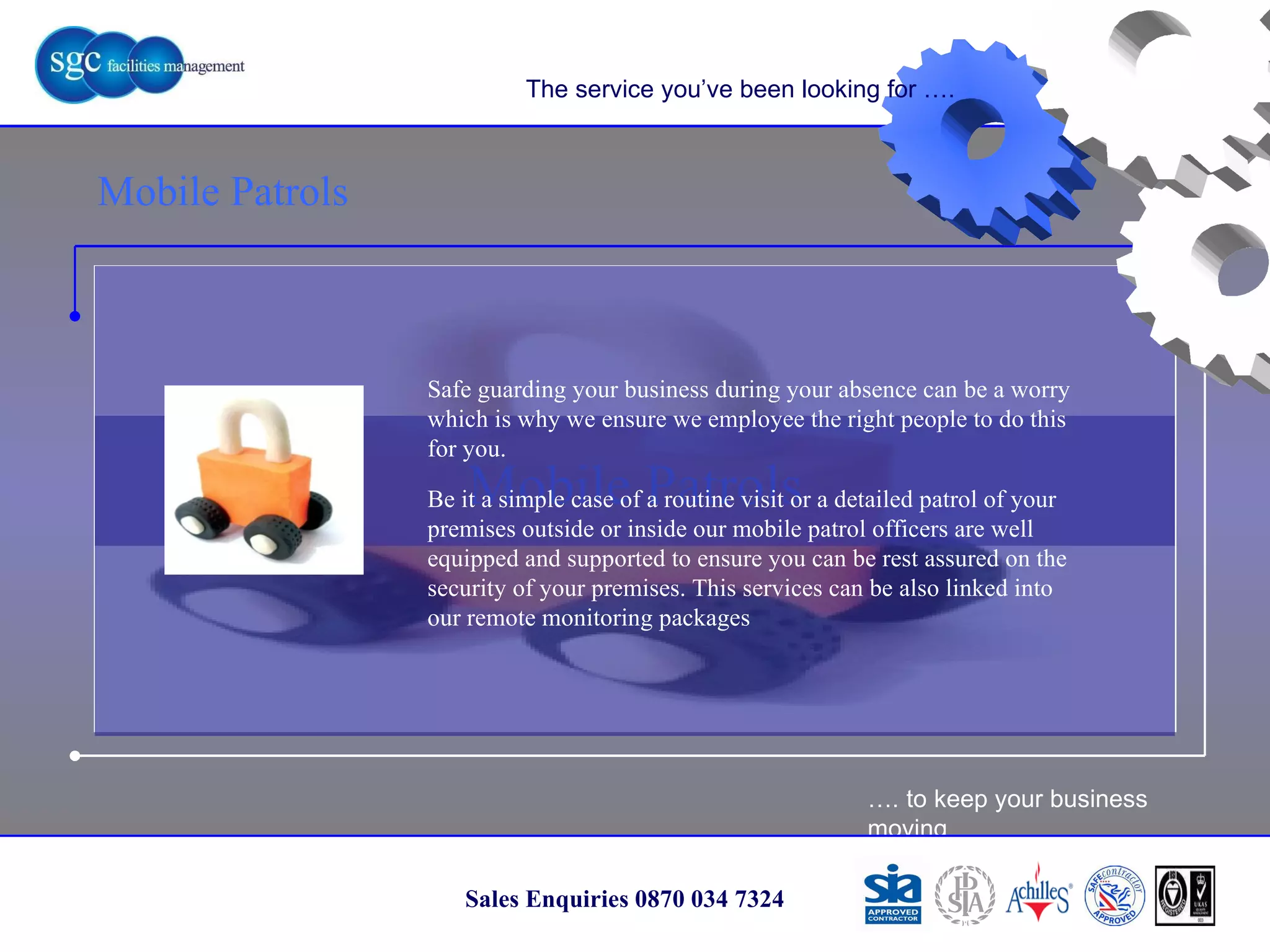 … . to keep your business moving Sales Enquiries 0870 034 7324 Mobile Patrols Mobile Patrols The service you’ve been looking for …. Safe guarding your business during your absence can be a worry which is why we ensure we employee the right people to do this for you. Be it a simple case of a routine visit or a detailed patrol of your premises outside or inside our mobile patrol officers are well equipped and supported to ensure you can be rest assured on the security of your premises. This services can be also linked into our remote monitoring packages 