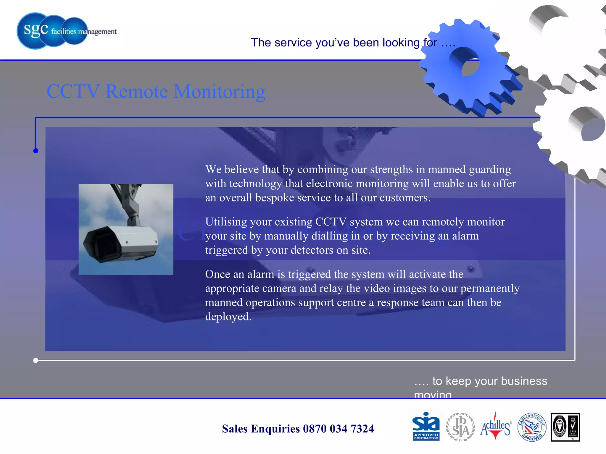 … . to keep your business moving Sales Enquiries 0870 034 7324 CCTV Remote Monitoring CCTV Remote Monitoring The service you’ve been looking for …. We believe that by combining our strengths in manned guarding with technology that electronic monitoring will enable us to offer an overall bespoke service to all our customers. Utilising your existing CCTV system we can remotely monitor your site by manually dialling in or by receiving an alarm triggered by your detectors on site.  Once an alarm is triggered the system will activate the appropriate camera and relay the video images to our permanently manned operations support centre a response team can then be deployed. 