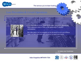 … . to keep your business moving Sales Enquiries 0870 034 7324 Loss Prevention & Covert Operations Loss Prevention & Covert Operations The service you’ve been looking for …. Our experienced covert teams are an ideal solution to identifying those unknown areas of loss or the gathering of valuable information.  Be it the case of an investigator or an advanced covert surveillance team, we have the tools and resources to meet your needs. 