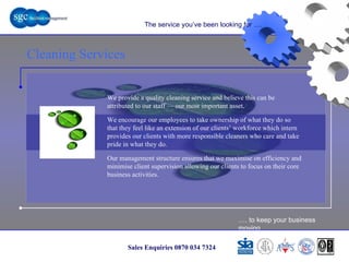 … . to keep your business moving Sales Enquiries 0870 034 7324 Cleaning Services Cleaning Services The service you’ve been looking for …. We provide a quality cleaning service and believe this can be attributed to our staff — our most important asset.  We encourage our employees to take ownership of what they do so that they feel like an extension of our clients’ workforce which intern provides our clients with more responsible cleaners who care and take pride in what they do. Our management structure ensures that we maximise on efficiency and minimise client supervision allowing our clients to focus on their core business activities.  
