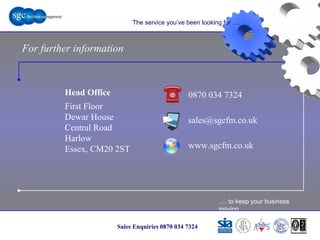 … . to keep your business moving Sales Enquiries 0870 034 7324 The service you’ve been looking for …. For further information 0870 034 7324 www.sgcfm.co.uk [email_address] Head Office First Floor Dewar House Central Road Harlow Essex, CM20 2ST 