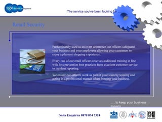 … . to keep your business moving Sales Enquiries 0870 034 7324 Retail Security The service you’ve been looking for …. Predominately used as an overt deterrence our officers safeguard your business and your employees allowing your customers to enjoy a pleasant shopping experience.  Every one of our retail officers receives additional training in line with loss prevention best practices from excellent customer service to incident reporting. We ensure our officers work as part of your team by looking and acting in a professional manner when fronting your business. Retail Security 