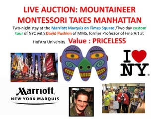 LIVE AUCTION: MOUNTAINEER
  MONTESSORI TAKES MANHATTAN
Two-night stay at the Marriott Marquis on Times Square /Two day custom
 tour of NYC with David Pushkin of MMS, former Professor of Fine Art at
          Hofstra University   Value : PRICELESS
 
