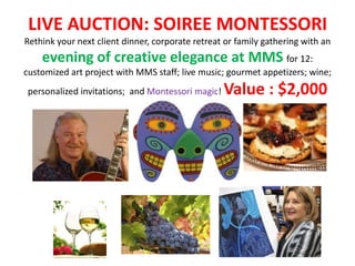 LIVE AUCTION: SOIREE MONTESSORI
Rethink your next client dinner, corporate retreat or family gathering with an
    evening of creative elegance at MMS for 12:
customized art project with MMS staff; live music; gourmet appetizers; wine;
 personalized invitations; and Montessori magic!   Value : $2,000
 