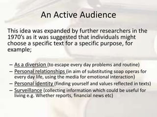 An Active Audience	This idea was expanded by further researchers in the 1970’s as it was suggested that individuals might choose a specific text for a specific purpose, for example;As a diversion (to escape every day problems and routine)Personal relationships (in aim of substituting soap operas for every day life, using the media for emotional interaction)Personal identity (finding yourself and values reflected in texts)Surveillance(collecting information which could be useful for living e.g. Whether reports, financial news etc)