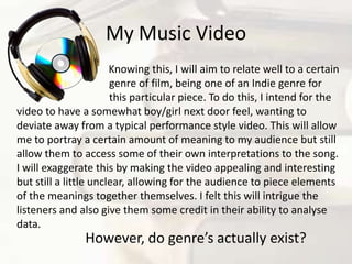 My Music Video	                                   Knowing this, I will aim to relate well to a certain         			genre of film, being one of an Indie genre for 			this particular piece. To do this, I intend for the video to have a somewhat boy/girl next door feel, wanting to deviate away from a typical performance style video. This will allow me to portray a certain amount of meaning to my audience but still allow them to access some of their own interpretations to the song. I will exaggerate this by making the video appealing and interesting but still a little unclear, allowing for the audience to piece elements of the meanings together themselves. I felt this will intrigue the listeners and also give them some credit in their ability to analyse data. However, do genre’s actually exist?