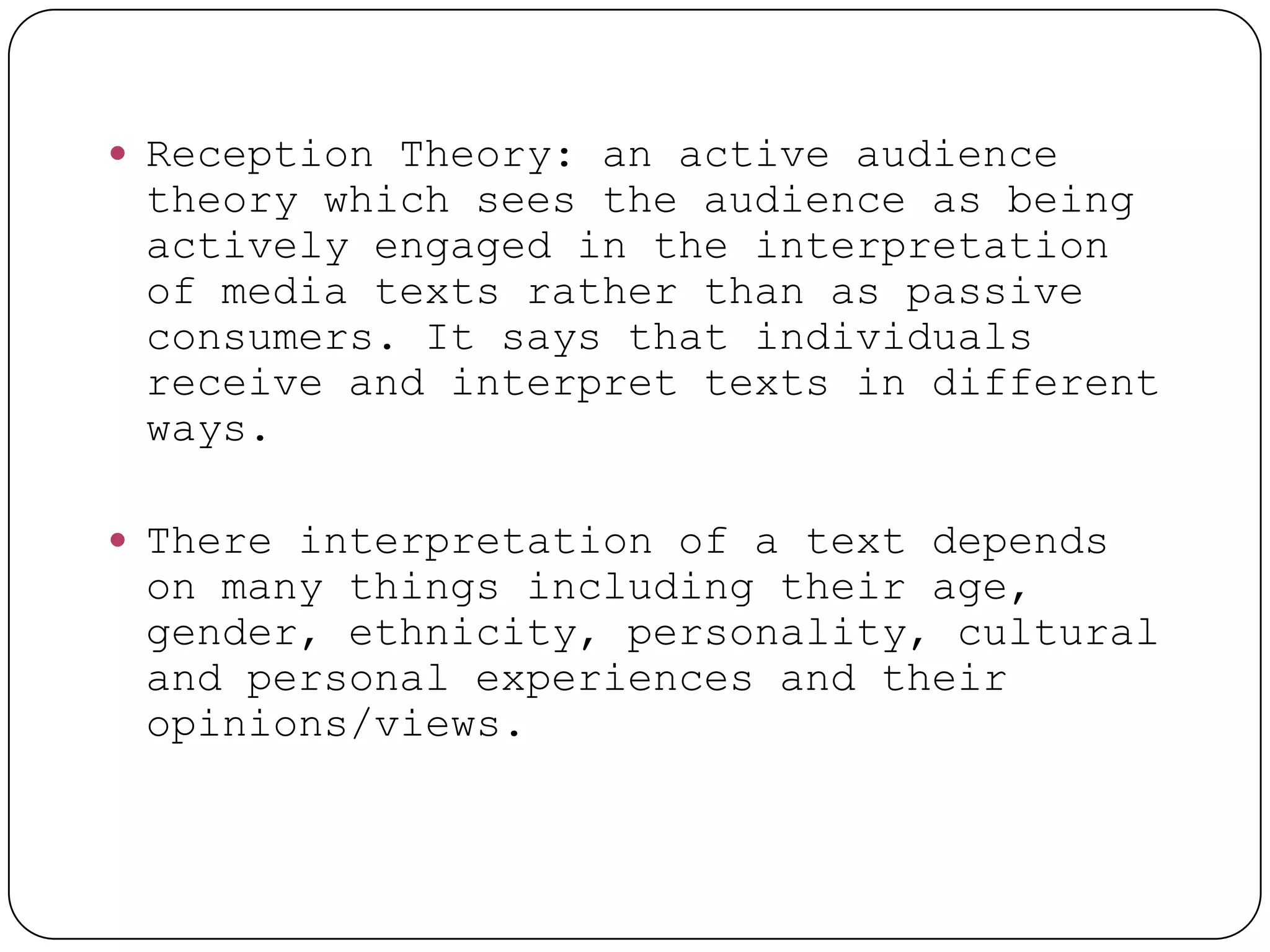  Reception Theory: an active audience
 theory which sees the audience as being
 actively engaged in the interpretation
 of media texts rather than as passive
 consumers. It says that individuals
 receive and interpret texts in different
 ways.

 There interpretation of a text depends
 on many things including their age,
 gender, ethnicity, personality, cultural
 and personal experiences and their
 opinions/views.
 