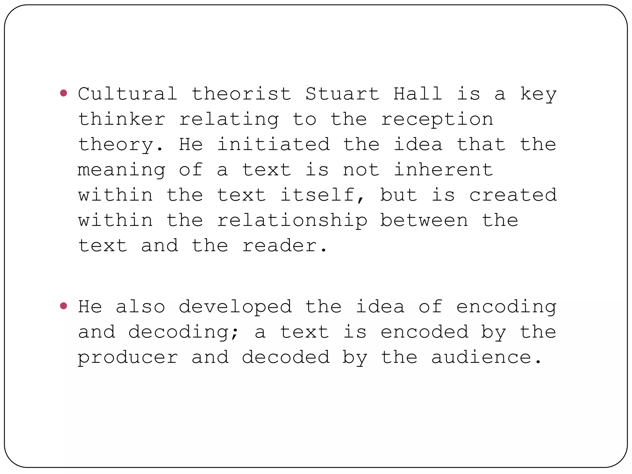  Cultural theorist Stuart Hall is a key
 thinker relating to the reception
 theory. He initiated the idea that the
 meaning of a text is not inherent
 within the text itself, but is created
 within the relationship between the
 text and the reader.

 He also developed the idea of encoding
 and decoding; a text is encoded by the
 producer and decoded by the audience.
 