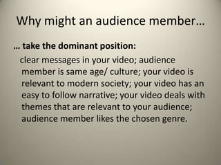 Why might an audience member…
… take the dominant position:
clear messages in your video; audience
member is same age/ culture; your video is
relevant to modern society; your video has an
easy to follow narrative; your video deals with
themes that are relevant to your audience;
audience member likes the chosen genre.
 