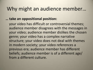 Why might an audience member…
… take an oppositional position:
your video has difficult or controversial themes;
audience member disagrees with the messages in
your video; audience member dislikes the chosen
genre; your video has a complex narrative
structure; your video does not deal with themes
in modern society; your video references a
previous era; audience member has different
beliefs; audience member is of a different age/
from a different culture.
 