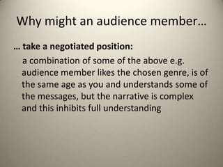 Why might an audience member…
… take a negotiated position:
a combination of some of the above e.g.
audience member likes the chosen genre, is of
the same age as you and understands some of
the messages, but the narrative is complex
and this inhibits full understanding
 