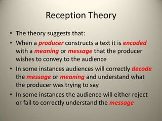 Reception Theory
• The theory suggests that:
• When a producer constructs a text it is encoded
with a meaning or message that the producer
wishes to convey to the audience
• In some instances audiences will correctly decode
the message or meaning and understand what
the producer was trying to say
• In some instances the audience will either reject
or fail to correctly understand the message
 