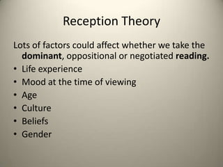 Reception Theory
Lots of factors could affect whether we take the
dominant, oppositional or negotiated reading.
• Life experience
• Mood at the time of viewing
• Age
• Culture
• Beliefs
• Gender
 